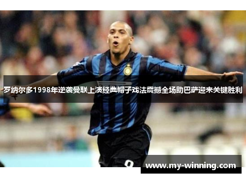 罗纳尔多1998年逆袭曼联上演经典帽子戏法震撼全场助巴萨迎来关键胜利