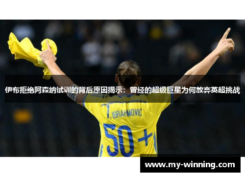 伊布拒绝阿森纳试训的背后原因揭示：曾经的超级巨星为何放弃英超挑战