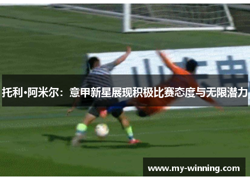 托利·阿米尔：意甲新星展现积极比赛态度与无限潜力