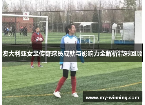 澳大利亚女足传奇球员成就与影响力全解析精彩回顾