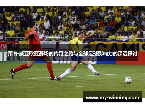 乔治·威亚欧冠赛场的传奇之路与全球足球影响力的深远探讨