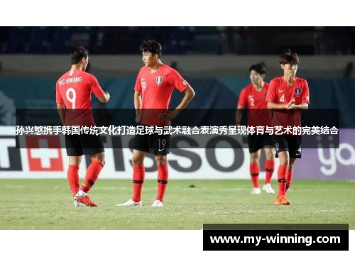 孙兴慜携手韩国传统文化打造足球与武术融合表演秀呈现体育与艺术的完美结合