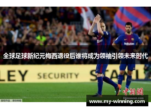 全球足球新纪元梅西退役后谁将成为领袖引领未来时代