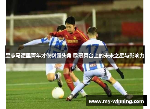皇家马德里青年才俊崭露头角 欧冠舞台上的未来之星与影响力